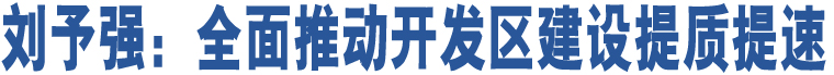 劉予強：全面推動開發(fā)區(qū)建設(shè)提質(zhì)提速