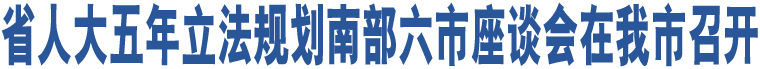 省人大五年立法規(guī)劃南部六市座談會在我市召開