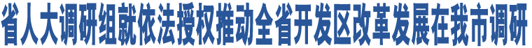 省人大調(diào)研組就依法授權(quán)推動全省開發(fā)區(qū)改革發(fā)展在我市調(diào)研