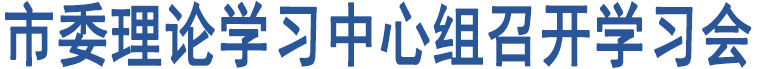 市委理論學(xué)習(xí)中心組召開(kāi)學(xué)習(xí)會(huì)