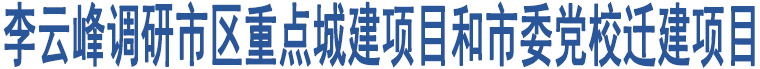 李云峰調(diào)研市區(qū)重點(diǎn)城建項(xiàng)目和市委黨校遷建項(xiàng)目