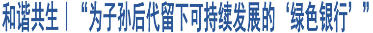 和諧共生｜“為子孫后代留下可持續(xù)發(fā)展的‘綠色銀行’”