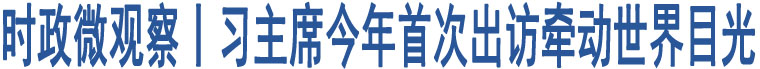 時政微觀察丨習主席今年首次出訪牽動世界目光