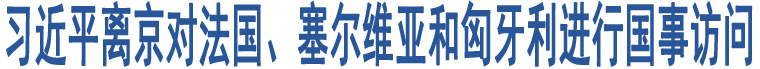 習(xí)近平離京對法國、塞爾維亞和匈牙利進(jìn)行國事訪問