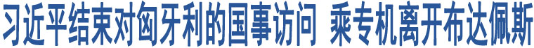 習近平結束對匈牙利的國事訪問 乘專機離開布達佩斯