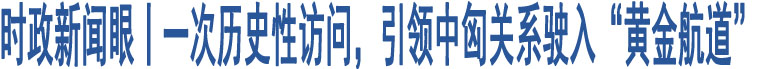 時政新聞眼丨一次歷史性訪問，引領中匈關系駛入“黃金航道”