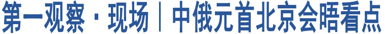 第一觀察·現(xiàn)場(chǎng)｜中俄元首北京會(huì)晤看點(diǎn)