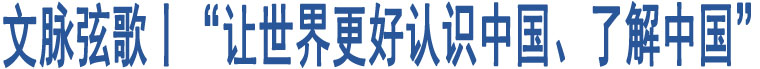 文脈弦歌丨“讓世界更好認(rèn)識(shí)中國、了解中國”