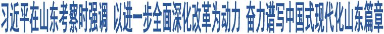 習(xí)近平在山東考察時(shí)強(qiáng)調(diào) 以進(jìn)一步全面深化改革為動(dòng)力 奮力譜寫中國式現(xiàn)代化山東篇章