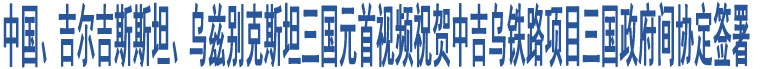 中國、吉爾吉斯斯坦、烏茲別克斯坦三國元首視頻祝賀中吉烏鐵路項目三國政府間協(xié)定簽署