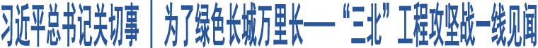 習近平總書記關切事 | 為了綠色長城萬里長——“三北”工程攻堅戰(zhàn)一線見聞