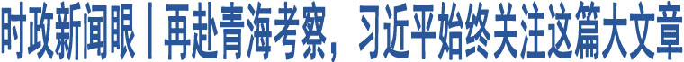 時(shí)政新聞眼丨再赴青海考察，習(xí)近平始終關(guān)注這篇大文章