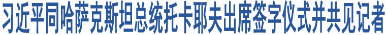 習(xí)近平同哈薩克斯坦總統(tǒng)托卡耶夫出席簽字儀式并共見記者