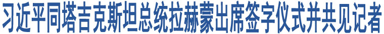 習(xí)近平同塔吉克斯坦總統(tǒng)拉赫蒙出席簽字儀式并共見(jiàn)記者