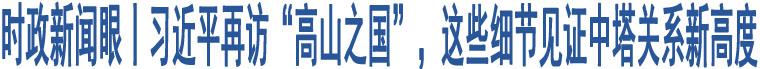 時(shí)政新聞眼丨習(xí)近平再訪“高山之國(guó)”，這些細(xì)節(jié)見(jiàn)證中塔關(guān)系新高度