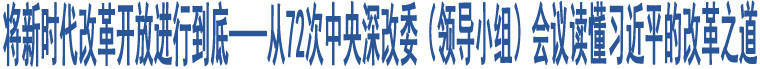 將新時(shí)代改革開(kāi)放進(jìn)行到底——從72次中央深改委（領(lǐng)導(dǎo)小組）會(huì)議讀懂習(xí)近平的改革之道