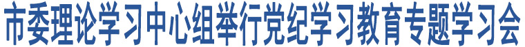 市委理論學(xué)習(xí)中心組舉行黨紀(jì)學(xué)習(xí)教育專題學(xué)習(xí)會(huì)