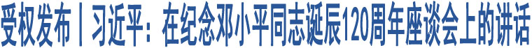 受權(quán)發(fā)布丨習(xí)近平：在紀(jì)念鄧小平同志誕辰120周年座談會(huì)上的講話