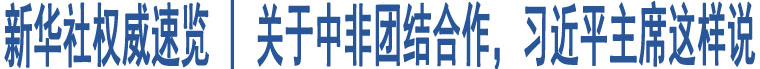 新華社權(quán)威速覽 | 關(guān)于中非團(tuán)結(jié)合作，習(xí)近平主席這樣說(shuō)