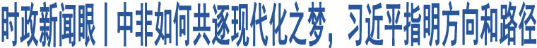 時(shí)政新聞眼丨中非如何共逐現(xiàn)代化之夢，習(xí)近平指明方向和路徑