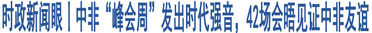 時(shí)政新聞眼丨中非“峰會(huì)周”發(fā)出時(shí)代強(qiáng)音，42場(chǎng)會(huì)晤見(jiàn)證中非友誼