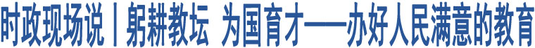 時(shí)政現(xiàn)場(chǎng)說(shuō)丨躬耕教壇 為國(guó)育才——辦好人民滿(mǎn)意的教育