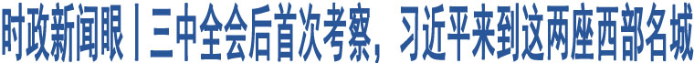 時(shí)政新聞眼丨三中全會(huì)后首次考察，習(xí)近平來(lái)到這兩座西部名城