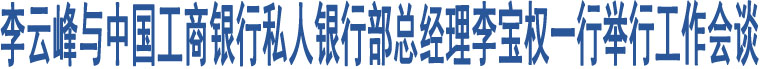 李云峰與中國工商銀行私人銀行部總經(jīng)理李寶權(quán)一行舉行工作會(huì)談