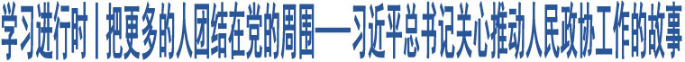 學(xué)習(xí)進(jìn)行時(shí)丨把更多的人團(tuán)結(jié)在黨的周圍——習(xí)近平總書記關(guān)心推動(dòng)人民政協(xié)工作的故事