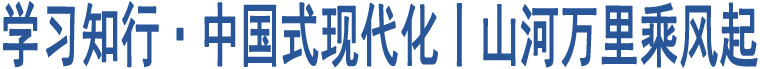 學(xué)習(xí)知行·中國式現(xiàn)代化丨山河萬里乘風(fēng)起