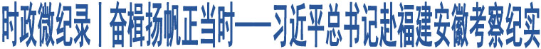 時政微紀錄丨奮楫揚帆正當時——習(xí)近平總書記赴福建安徽考察紀實