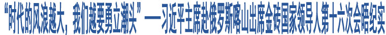 “時代的風(fēng)浪越大，我們越要勇立潮頭”——習(xí)近平主席赴俄羅斯喀山出席金磚國家領(lǐng)導(dǎo)人第十六次會晤紀(jì)實(shí)