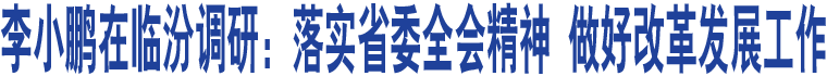 李小鵬在臨汾調(diào)研：落實(shí)省委全會(huì)精神 做好改革發(fā)展工作