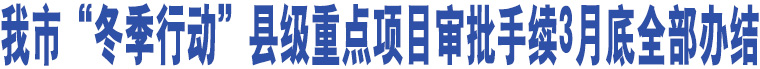 我市“冬季行動”縣級重點項目審批手續(xù)3月底全部辦結(jié)