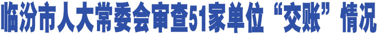 臨汾市人大常委會審查51家單位“交賬”情況