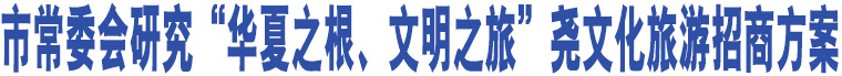 市常委會研究“華夏之根、文明之旅”堯文化旅游招商方案