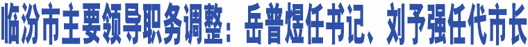 臨汾市主要領(lǐng)導(dǎo)職務(wù)調(diào)整：岳普煜任書記、劉予強(qiáng)任代市長