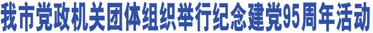 我市黨政機關團體組織舉行紀念建黨95周年活動