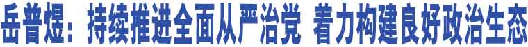 岳普煜：持續(xù)推進全面從嚴治黨 著力構建良好政治生態(tài)