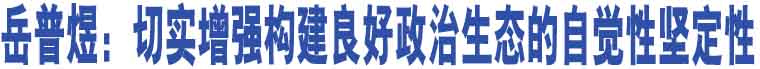 岳普煜：切實(shí)增強(qiáng)構(gòu)建良好政治生態(tài)的自覺性堅(jiān)定性