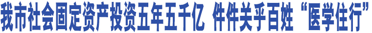 我市社會(huì)固定資產(chǎn)投資五年五千億 件件關(guān)乎百姓“醫(yī)學(xué)住行”