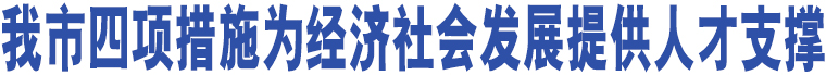 我市四項(xiàng)措施為經(jīng)濟(jì)社會(huì)發(fā)展提供人才支撐