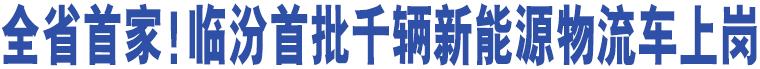 全省首家！臨汾首批千輛新能源物流車上崗