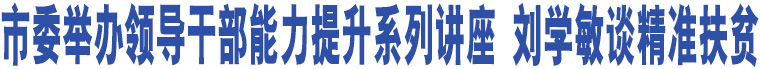 臨汾市委舉辦領(lǐng)導(dǎo)干部能力提升系列講座 劉學(xué)敏談精準(zhǔn)扶貧