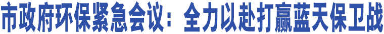 市政府環(huán)保緊急會(huì)議：全力以赴打贏藍(lán)天保衛(wèi)戰(zhàn)