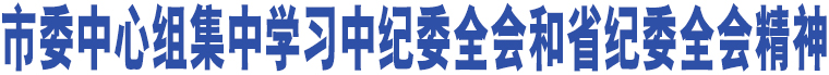 市委中心組集中學(xué)習(xí)中紀(jì)委全會(huì)和省紀(jì)委全會(huì)精神