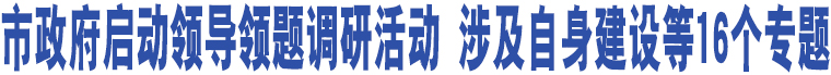 市政府啟動(dòng)領(lǐng)導(dǎo)領(lǐng)題調(diào)研活動(dòng) 涉及自身建設(shè)等16個(gè)專題