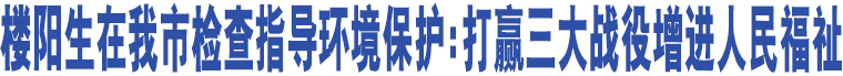 樓陽生在我市檢查指導(dǎo)環(huán)境保護(hù):打贏三大戰(zhàn)役增進(jìn)人民福祉