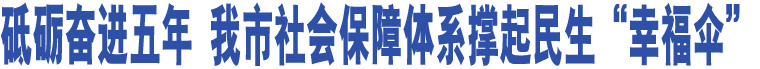 砥礪奮進五年 我市社會保障體系撐起民生“幸福傘”  