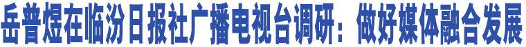 岳普煜在臨汾日?qǐng)?bào)社廣播電視臺(tái)調(diào)研：做好媒體融合發(fā)展